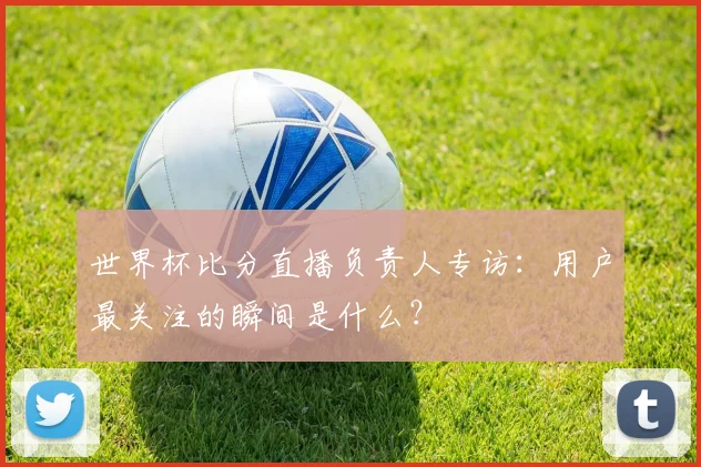 世界杯比分直播负责人专访：用户最关注的瞬间是什么？