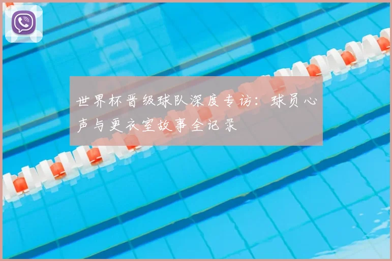 世界杯晋级球队深度专访:球员心声与更衣室故事全记录