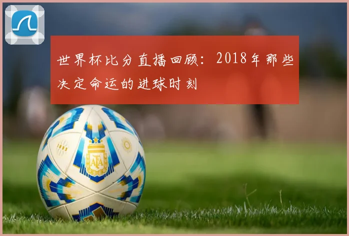 世界杯比分直播回顾：2018年那些决定命运的进球时刻