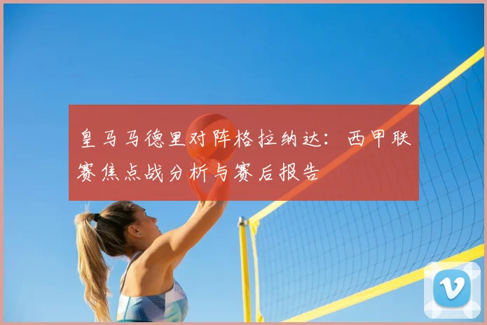皇马马德里对阵格拉纳达：西甲联赛焦点战分析与赛后报告