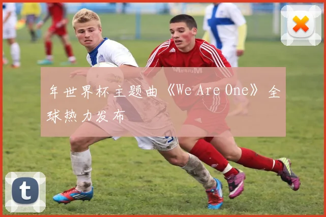 年世界杯主题曲《We Are One》全球热力发布