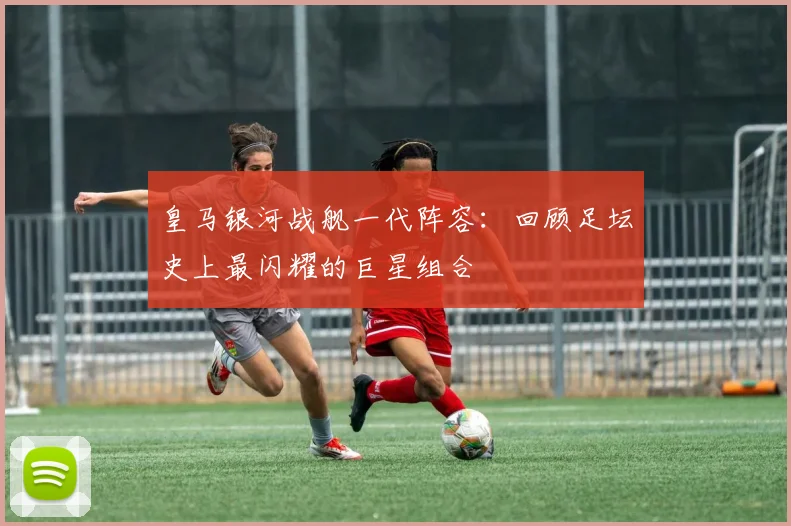 皇马银河战舰一代阵容：回顾足坛史上最闪耀的巨星组合