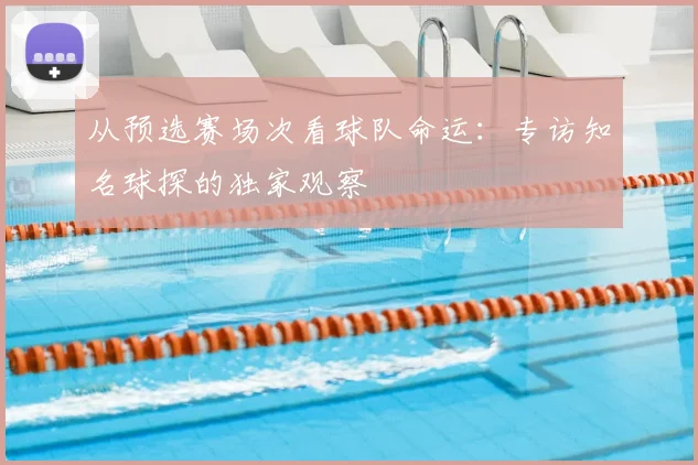 从预选赛场次看球队命运:专访知名球探的独家观察