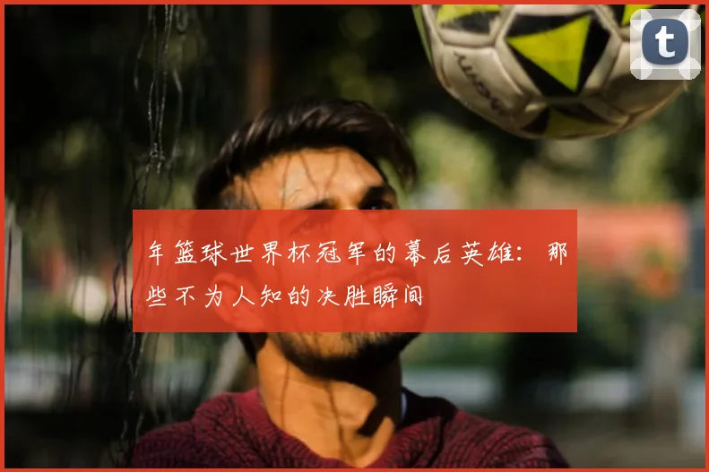 年篮球世界杯冠军的幕后英雄：那些不为人知的决胜瞬间