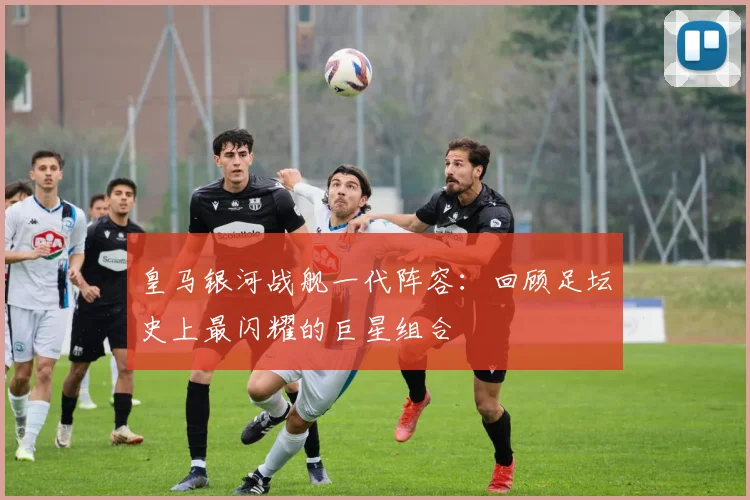 皇马银河战舰一代阵容：回顾足坛史上最闪耀的巨星组合
