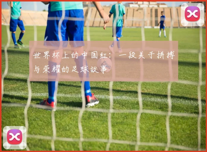 世界杯上的中国红:一段关于拼搏与荣耀的足球故事