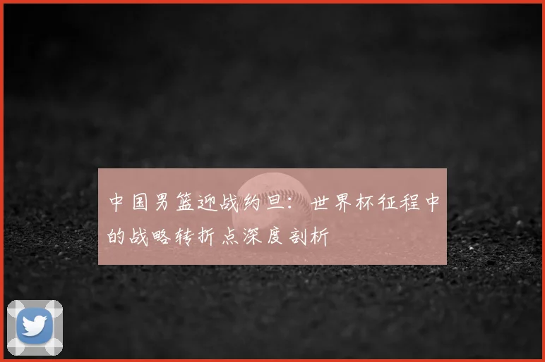 中国男篮迎战约旦:世界杯征程中的战略转折点深度剖析