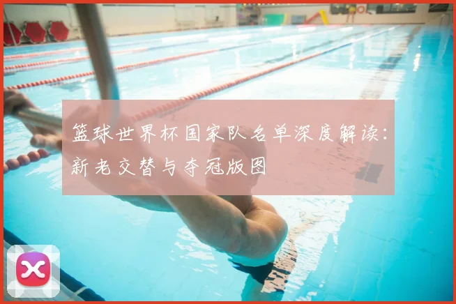 篮球世界杯国家队名单深度解读：新老交替与夺冠版图