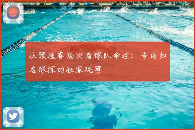 从预选赛场次看球队命运:专访知名球探的独家观察