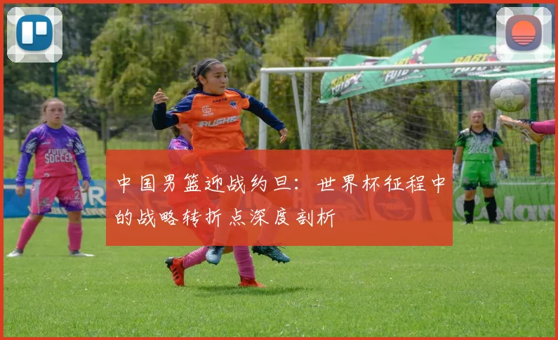 中国男篮迎战约旦:世界杯征程中的战略转折点深度剖析
