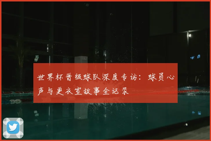 世界杯晋级球队深度专访:球员心声与更衣室故事全记录