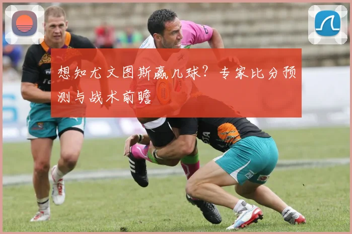 想知尤文图斯赢几球？专家比分预测与战术前瞻