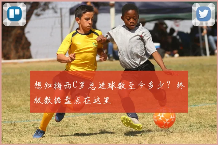 想知梅西C罗总进球数至今多少？终极数据盘点在这里
