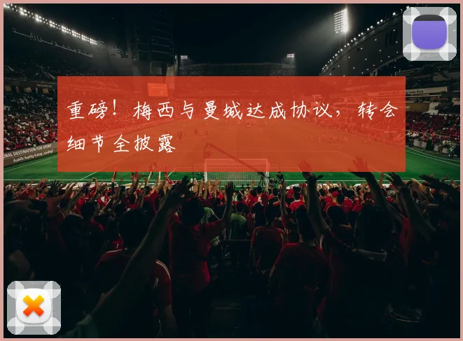 重磅！梅西与曼城达成协议，转会细节全披露