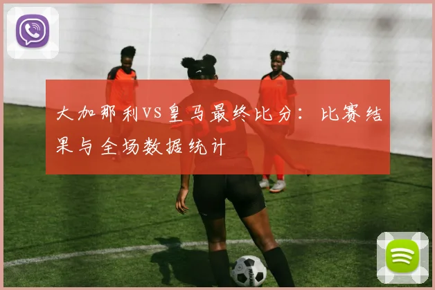 大加那利vs皇马最终比分：比赛结果与全场数据统计