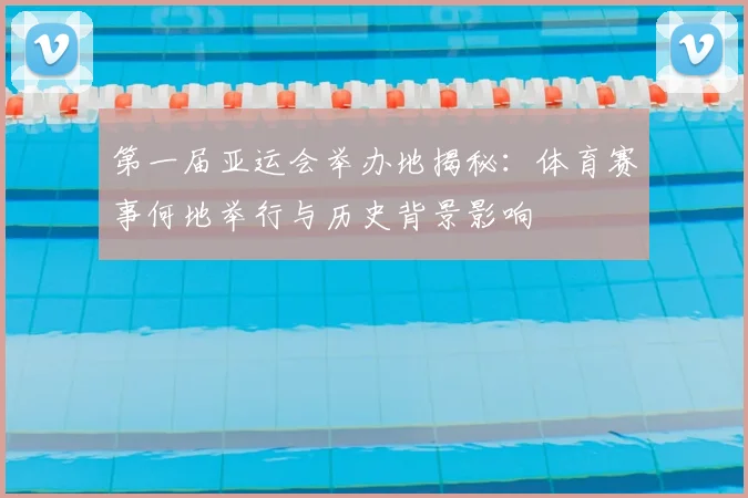 第一届亚运会举办地揭秘：体育赛事何地举行与历史背景影响