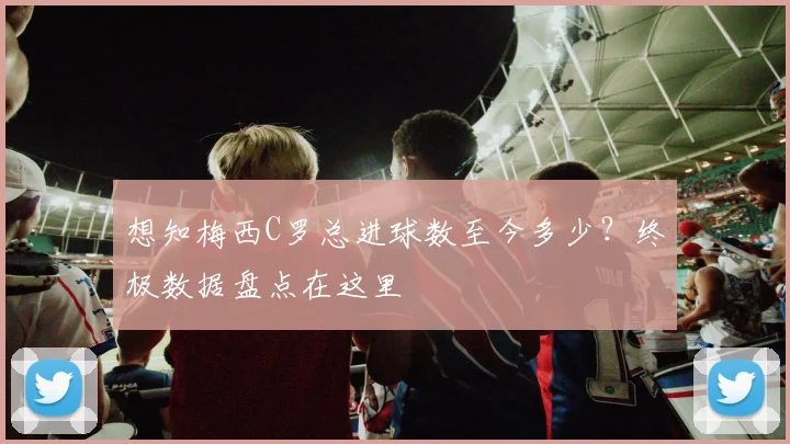 想知梅西C罗总进球数至今多少？终极数据盘点在这里