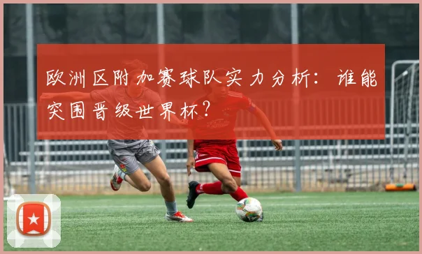 欧洲区附加赛球队实力分析：谁能突围晋级世界杯？
